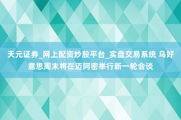 天元证券_网上配资炒股平台_实盘交易系统 乌好意思周末将在迈阿密举行新一轮会谈