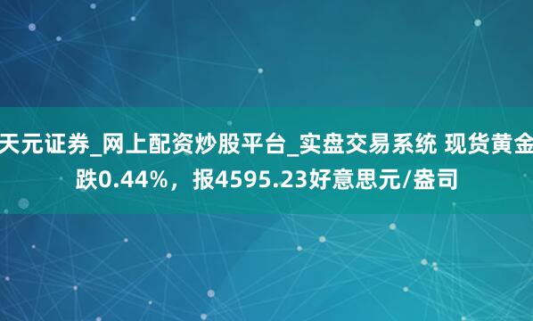 天元证券_网上配资炒股平台_实盘交易系统 现货黄金跌0.44%，报4595.23好意思元/盎司
