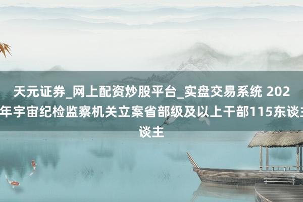 天元证券_网上配资炒股平台_实盘交易系统 2025年宇宙纪检监察机关立案省部级及以上干部115东谈主