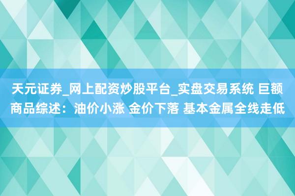 天元证券_网上配资炒股平台_实盘交易系统 巨额商品综述：油价小涨 金价下落 基本金属全线走低
