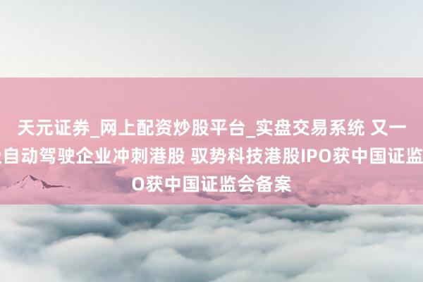 天元证券_网上配资炒股平台_实盘交易系统 又一家L4级自动驾驶企业冲刺港股 驭势科技港股IPO获中国证监会备案