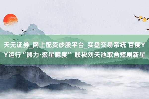 天元证券_网上配资炒股平台_实盘交易系统 百度YY运行“熊力·聚星臆度” 联袂刘天池取舍短剧新星
