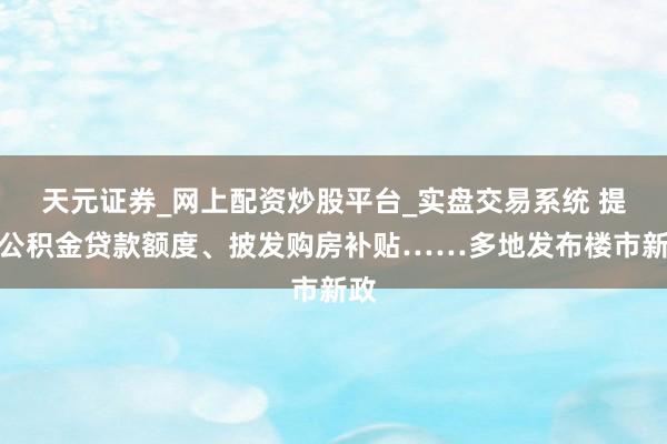 天元证券_网上配资炒股平台_实盘交易系统 提高公积金贷款额度、披发购房补贴……多地发布楼市新政