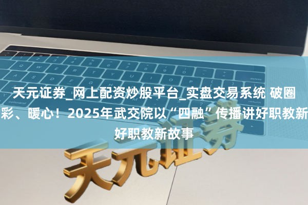 天元证券_网上配资炒股平台_实盘交易系统 破圈、出彩、暖心！2025年武交院以“四融”传播讲好职教新故事