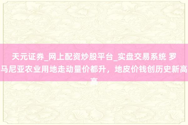 天元证券_网上配资炒股平台_实盘交易系统 罗马尼亚农业用地走动量价都升，地皮价钱创历史新高