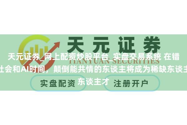 天元证券_网上配资炒股平台_实盘交易系统 在错愕社会和AI时间，颠倒能共情的东谈主将成为稀缺东谈主才