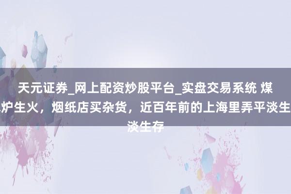 天元证券_网上配资炒股平台_实盘交易系统 煤球炉生火，烟纸店买杂货，近百年前的上海里弄平淡生存