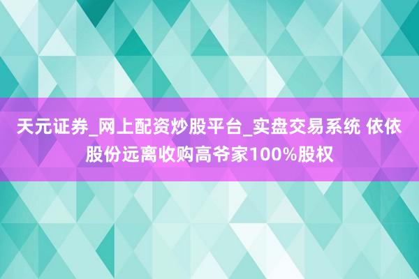 天元证券_网上配资炒股平台_实盘交易系统 依依股份远离收购高爷家100%股权